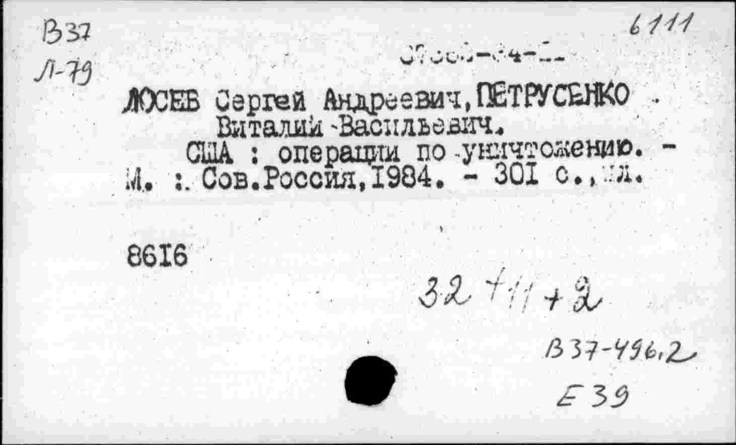 ﻿ЛОСЕВ Сергей Андреевич, ПЕТРУСЬНКО ..
Виталик 'Васильевич.
США : операции по -уничтожил». -;4. :. Сов.Россия, 1984. - 301 с.,.'л.
8616
6 37-т^ гГЗ^